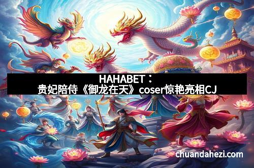 HAHABET：贵妃陪侍《御龙在天》coser惊艳亮相CJ